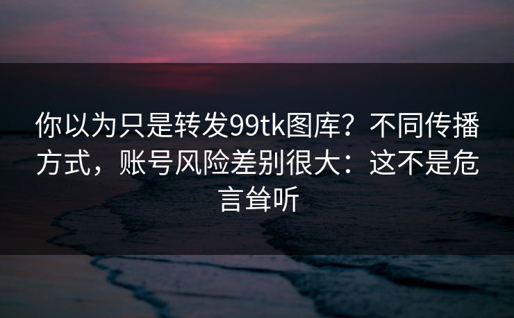 你以为只是转发99tk图库？不同传播方式，账号风险差别很大：这不是危言耸听