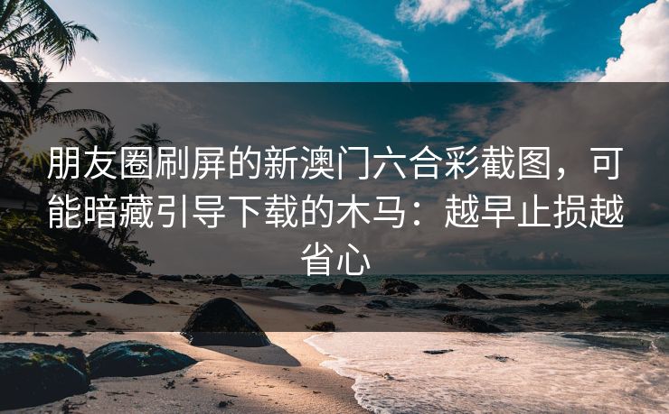 朋友圈刷屏的新澳门六合彩截图，可能暗藏引导下载的木马：越早止损越省心