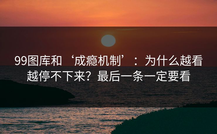 99图库和‘成瘾机制’：为什么越看越停不下来？最后一条一定要看