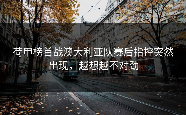 荷甲榜首战澳大利亚队赛后指控突然出现，越想越不对劲