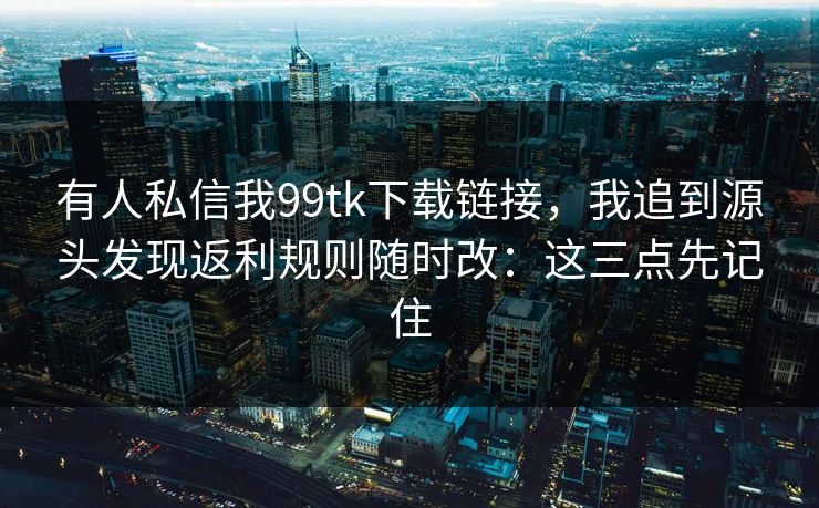 有人私信我99tk下载链接，我追到源头发现返利规则随时改：这三点先记住