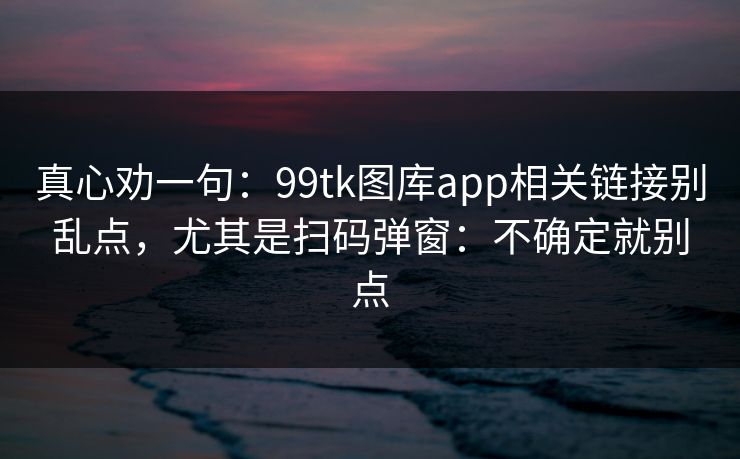 真心劝一句：99tk图库app相关链接别乱点，尤其是扫码弹窗：不确定就别点