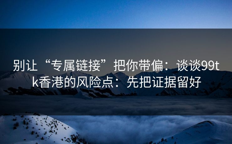 别让“专属链接”把你带偏：谈谈99tk香港的风险点：先把证据留好