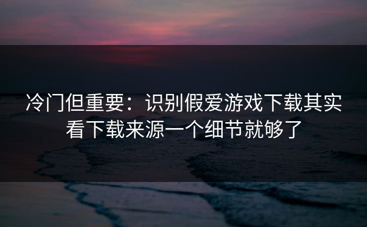 冷门但重要：识别假爱游戏下载其实看下载来源一个细节就够了