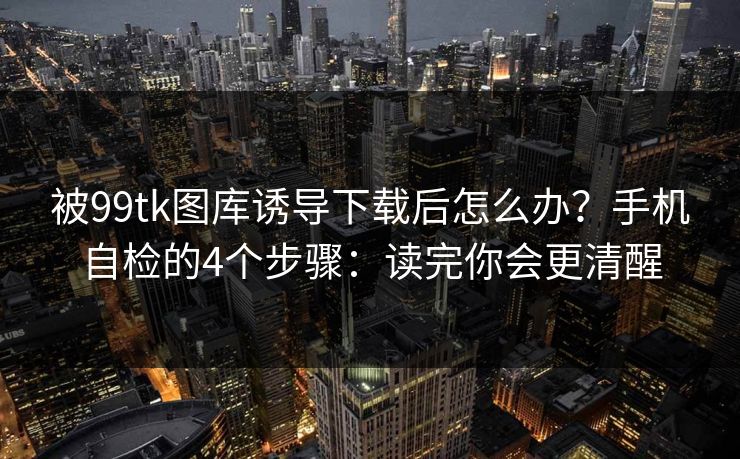 被99tk图库诱导下载后怎么办？手机自检的4个步骤：读完你会更清醒